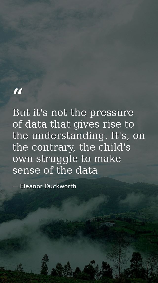 But it's not the pressure of data that gives rise to the understanding. It's, on the contrary, the child's own struggle  — Eleanor Duckworth
