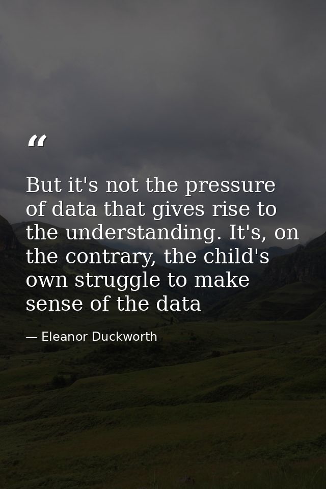 But it's not the pressure of data that gives rise to the understanding. It's, on the contrary, the child's own struggle  — Eleanor Duckworth