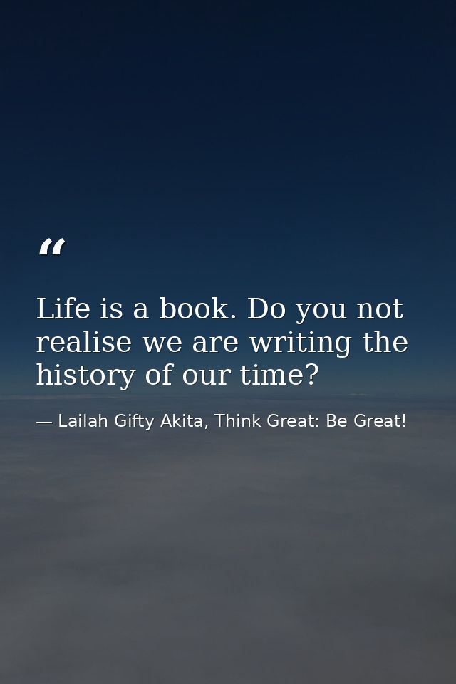 Life is a book. Do you not realise we are writing the history of our time? — Lailah Gifty Akita, Think Great: Be Great!