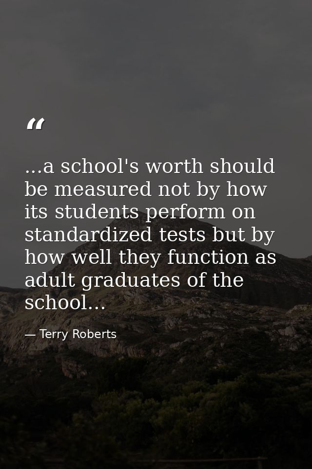 ...a school's worth should be measured not by how its students perform on standardized tests but by how well they functi — Terry Roberts