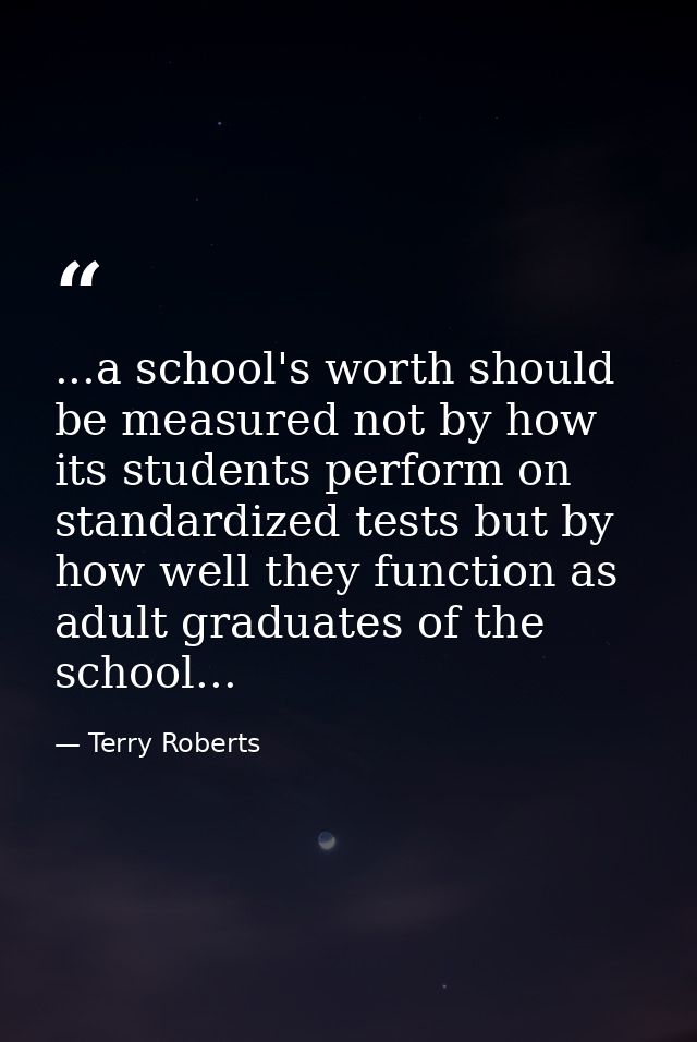 ...a school's worth should be measured not by how its students perform on standardized tests but by how well they functi — Terry Roberts