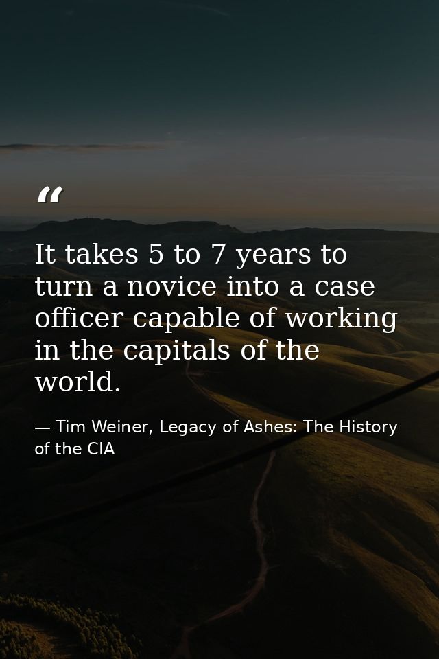 It takes 5 to 7 years to turn a novice into a case officer capable of working in the capitals of the world. — Tim Weiner, Legacy of Ashes: The History of the CIA