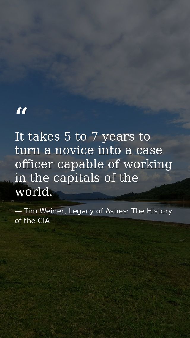 It takes 5 to 7 years to turn a novice into a case officer capable of working in the capitals of the world. — Tim Weiner, Legacy of Ashes: The History of the CIA