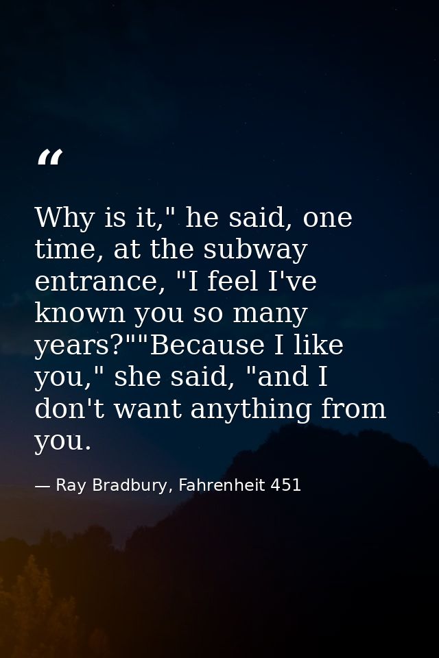 Why is it," he said, one time, at the subway entrance, "I feel I've known you so many years?""Because I like you," she s — Ray Bradbury, Fahrenheit 451