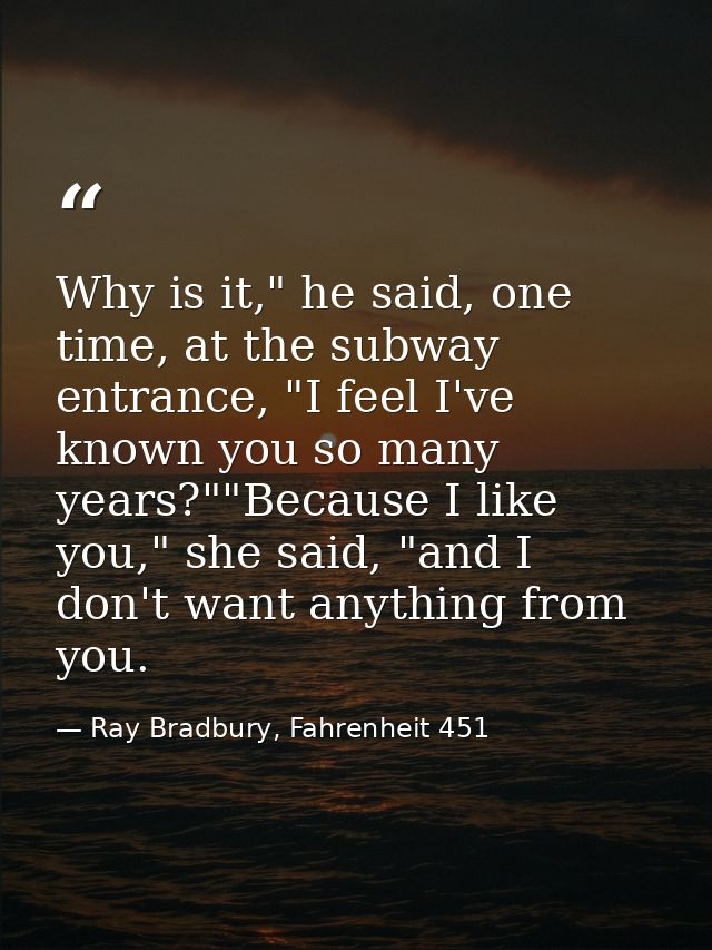 Why is it," he said, one time, at the subway entrance, "I feel I've known you so many years?""Because I like you," she s — Ray Bradbury, Fahrenheit 451