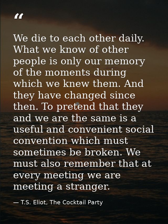 We die to each other daily. What we know of other people is only our memory of the moments during which we knew them. An — T.S. Eliot, The Cocktail Party