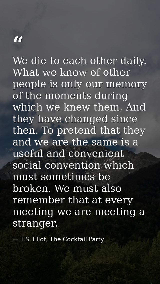 We die to each other daily. What we know of other people is only our memory of the moments during which we knew them. An — T.S. Eliot, The Cocktail Party