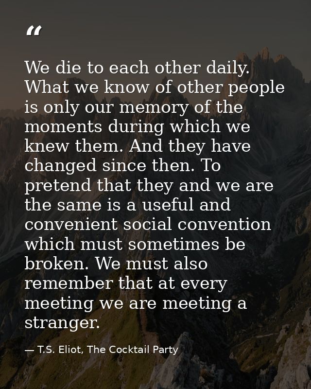 We die to each other daily. What we know of other people is only our memory of the moments during which we knew them. An — T.S. Eliot, The Cocktail Party