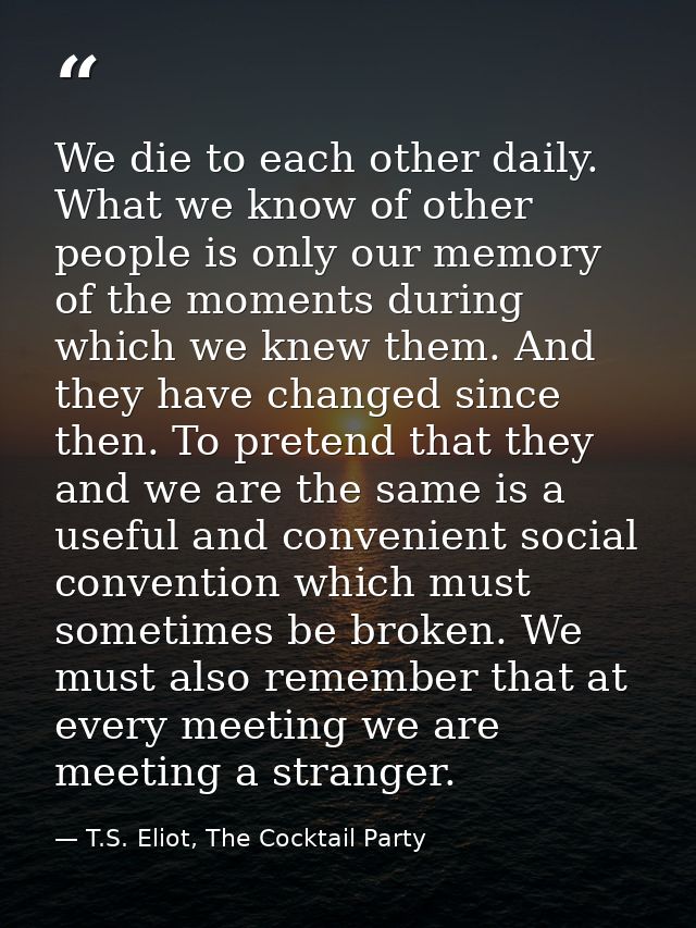 We die to each other daily. What we know of other people is only our memory of the moments during which we knew them. An — T.S. Eliot, The Cocktail Party