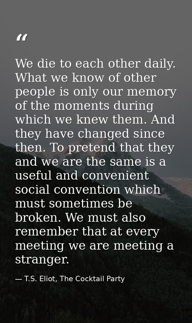 We die to each other daily. What we know of other people is only our memory of the moments during which we knew them. An — T.S. Eliot, The Cocktail Party