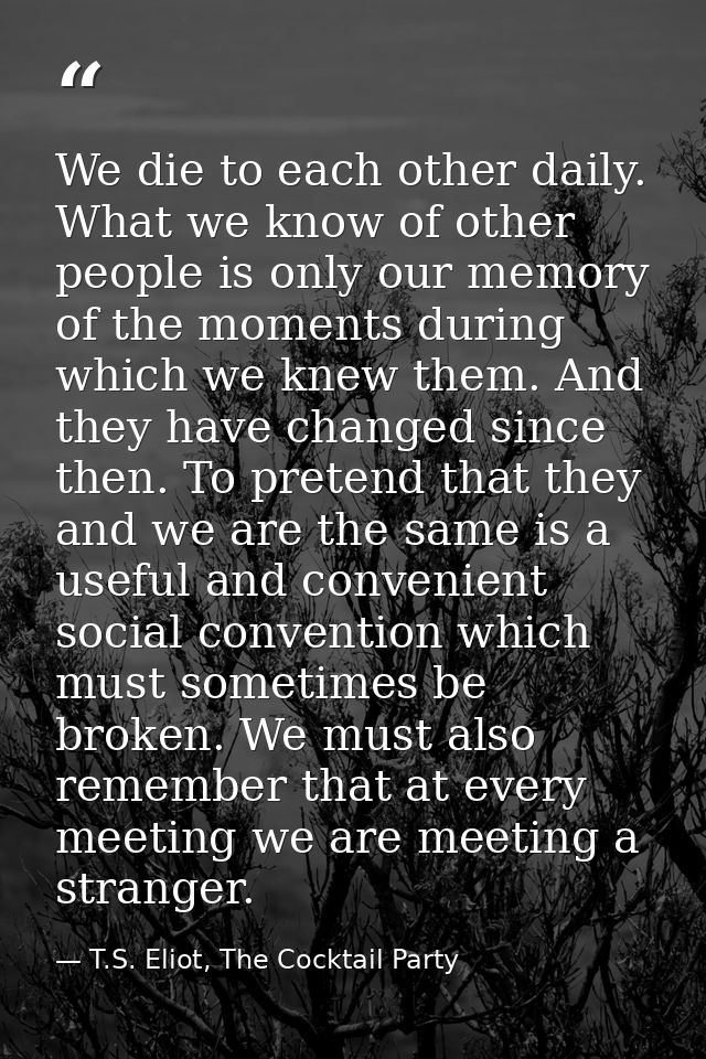 We die to each other daily. What we know of other people is only our memory of the moments during which we knew them. An — T.S. Eliot, The Cocktail Party