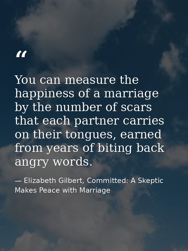 You can measure the happiness of a marriage by the number of scars that each partner carries on their tongues, earned fr — Elizabeth Gilbert, Committed: A Skeptic Makes Peace with Marriage