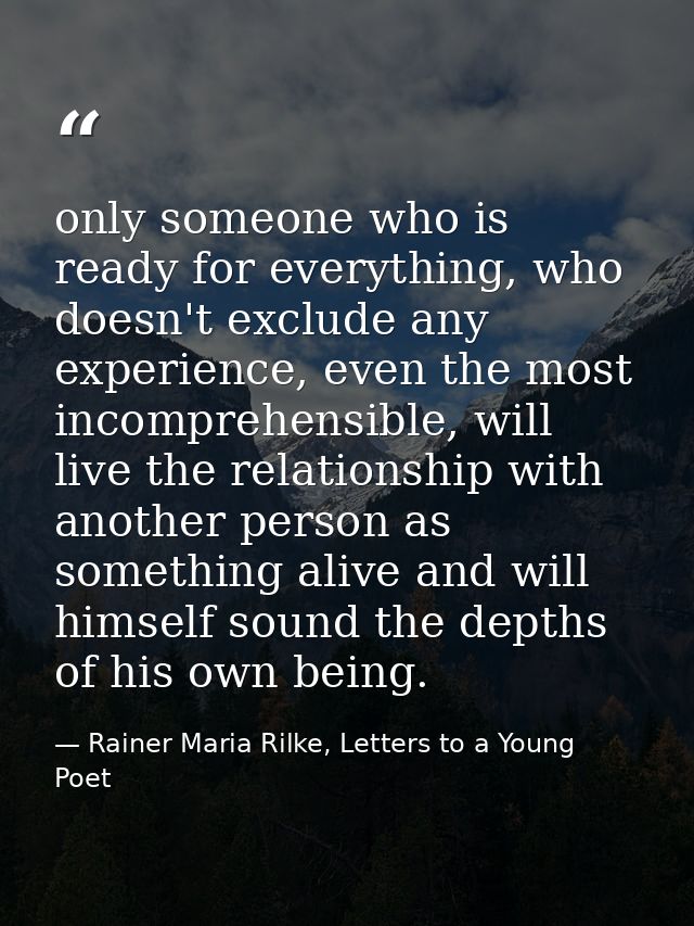 only someone who is ready for everything, who doesn't exclude any experience, even the most incomprehensible, will live  — Rainer Maria Rilke, Letters to a Young Poet