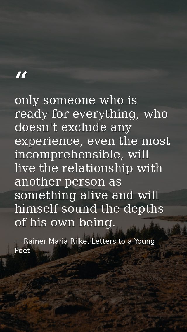 only someone who is ready for everything, who doesn't exclude any experience, even the most incomprehensible, will live  — Rainer Maria Rilke, Letters to a Young Poet