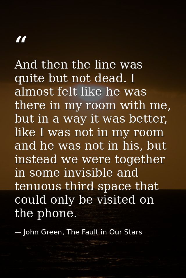 And then the line was quite but not dead. I almost felt like he was there in my room with me, but in a way it was better — John Green, The Fault in Our Stars