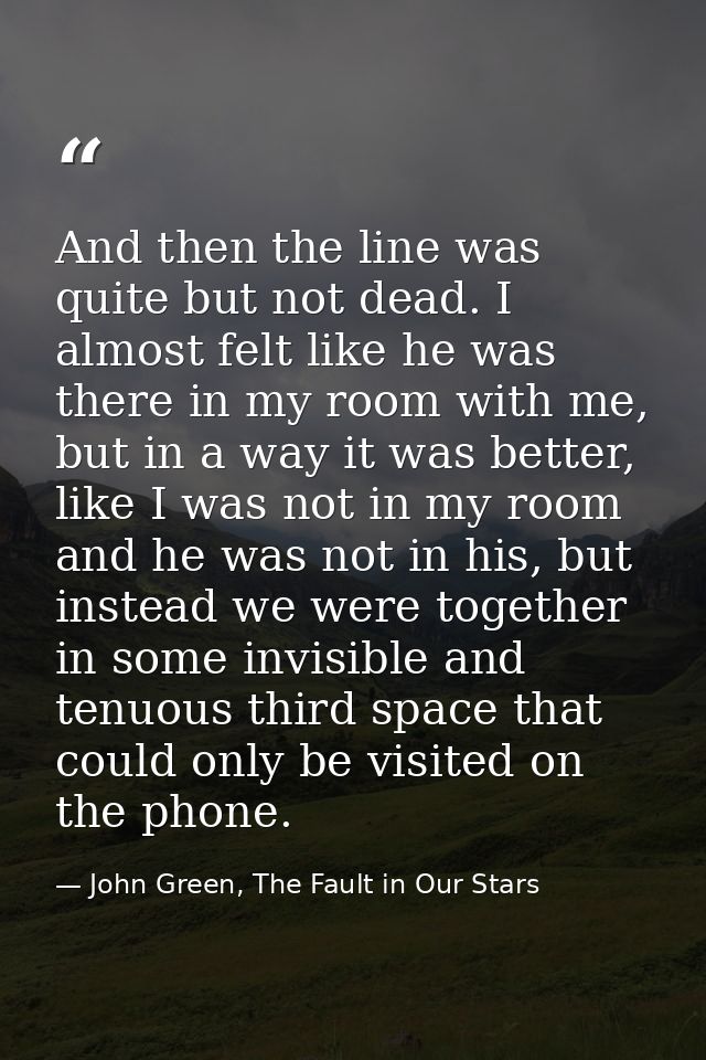 And then the line was quite but not dead. I almost felt like he was there in my room with me, but in a way it was better — John Green, The Fault in Our Stars