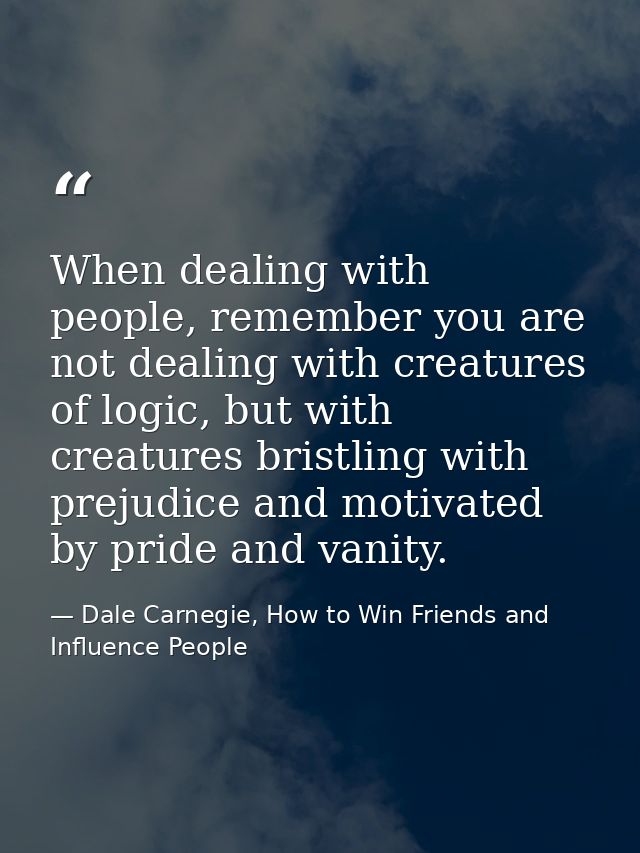 When dealing with people, remember you are not dealing with creatures of logic, but with creatures bristling with prejud — Dale Carnegie, How to Win Friends and Influence People