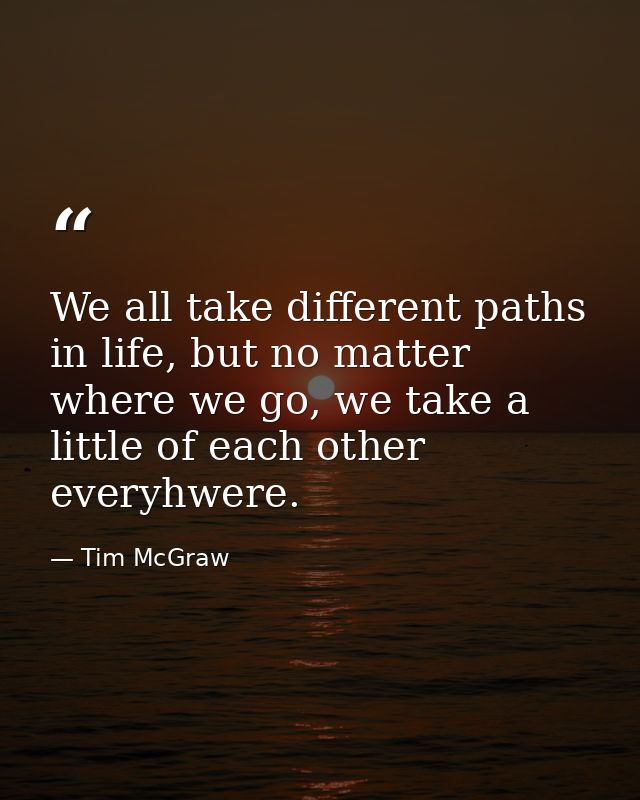 We all take different paths in life, but no matter where we go, we take a little of each other everyhwere. — Tim McGraw
