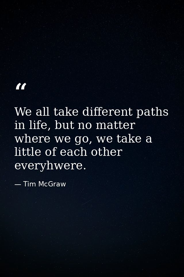 We all take different paths in life, but no matter where we go, we take a little of each other everyhwere. — Tim McGraw