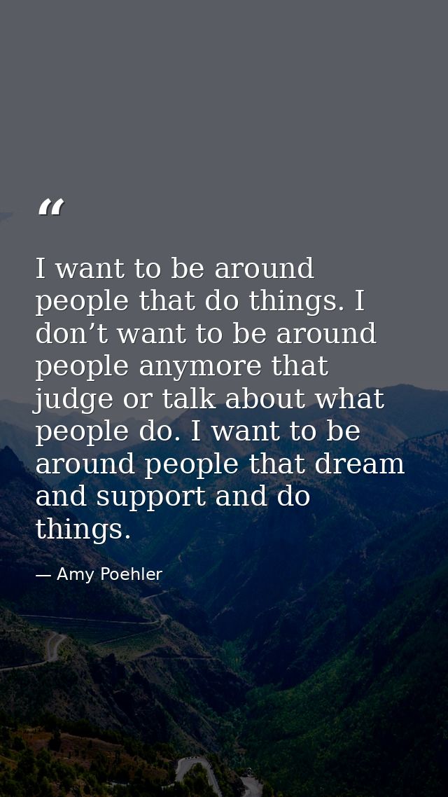 I want to be around people that do things. I don’t want to be around people anymore that judge or talk about what people — Amy Poehler