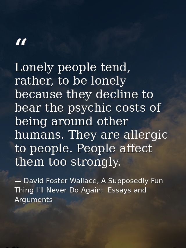 Lonely people tend, rather, to be lonely because they decline to bear the psychic costs of being around other humans. Th — David Foster Wallace, A Supposedly Fun Thing I'll Never Do Again:  Essays and Arguments