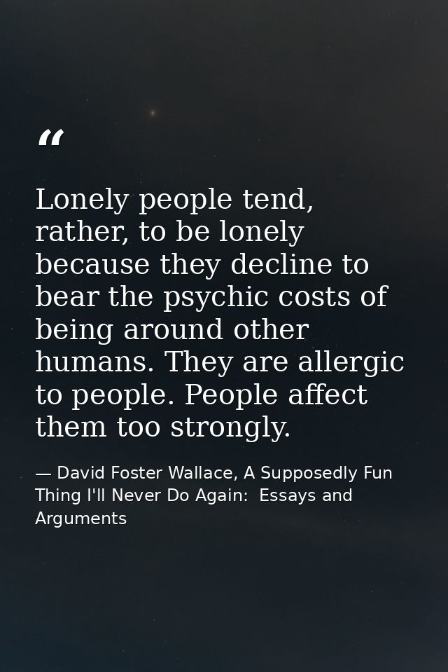 Lonely people tend, rather, to be lonely because they decline to bear the psychic costs of being around other humans. Th — David Foster Wallace, A Supposedly Fun Thing I'll Never Do Again:  Essays and Arguments