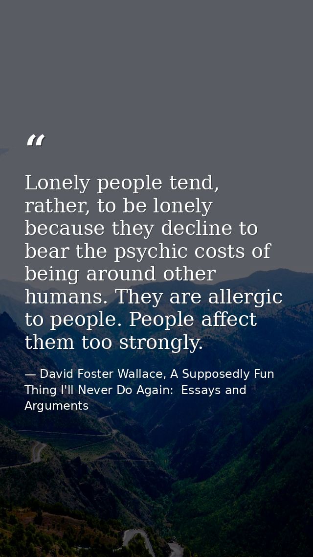 Lonely people tend, rather, to be lonely because they decline to bear the psychic costs of being around other humans. Th — David Foster Wallace, A Supposedly Fun Thing I'll Never Do Again:  Essays and Arguments