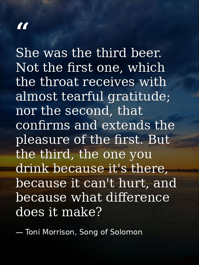 She was the third beer. Not the first one, which the throat receives with almost tearful gratitude; nor the second, that — Toni Morrison, Song of Solomon