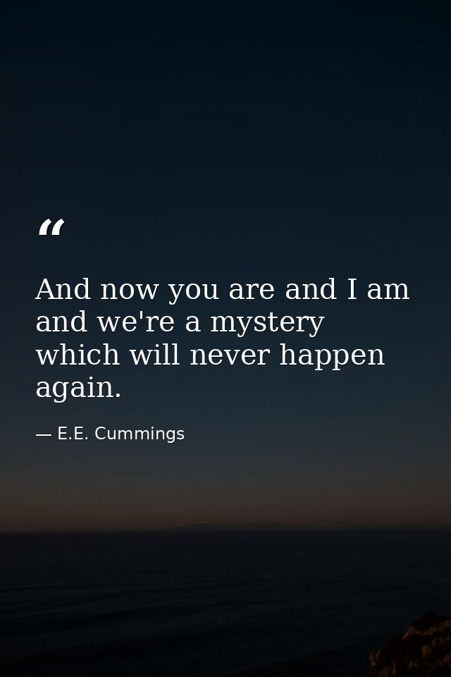 And now you are and I am and we're a mystery which will never happen again. — E.E. Cummings