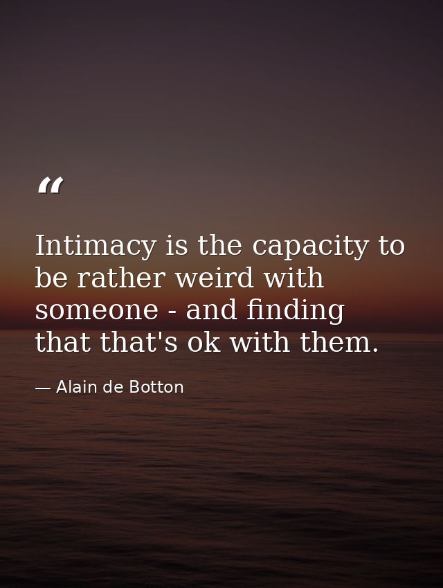 Intimacy is the capacity to be rather weird with someone - and finding that that's ok with them. — Alain de Botton