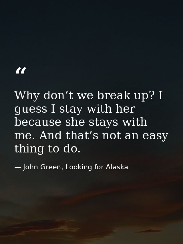 Why don’t we break up? I guess I stay with her because she stays with me. And that’s not an easy thing to do. — John Green, Looking for Alaska