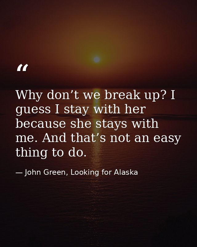 Why don’t we break up? I guess I stay with her because she stays with me. And that’s not an easy thing to do. — John Green, Looking for Alaska