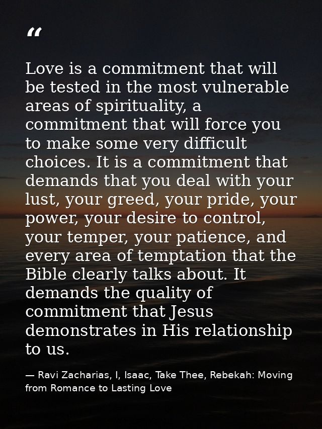 Love is a commitment that will be tested in the most vulnerable areas of spirituality, a commitment that will force you  — Ravi Zacharias, I, Isaac, Take Thee, Rebekah: Moving from Romance to Lasting Love