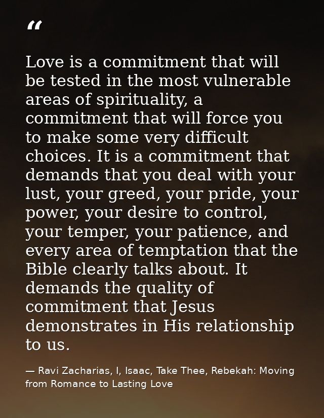 Love is a commitment that will be tested in the most vulnerable areas of spirituality, a commitment that will force you  — Ravi Zacharias, I, Isaac, Take Thee, Rebekah: Moving from Romance to Lasting Love