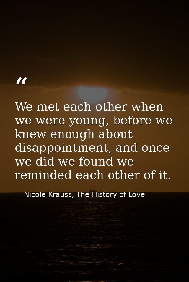 We met each other when we were young, before we knew enough about disappointment, and once we did we found we reminded e — Nicole Krauss, The History of Love