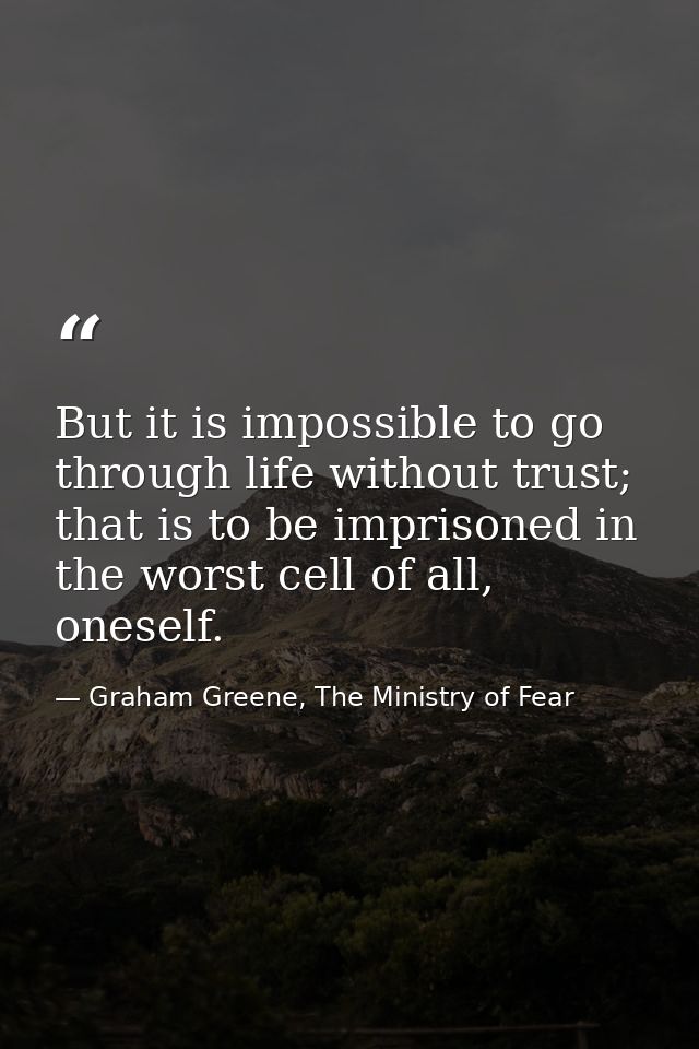 But it is impossible to go through life without trust; that is to be imprisoned in the worst cell of all, oneself. — Graham Greene, The Ministry of Fear