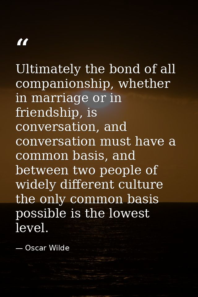 Ultimately the bond of all companionship, whether in marriage or in friendship, is conversation, and conversation must h — Oscar Wilde