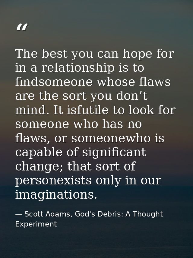 The best you can hope for in a relationship is to findsomeone whose flaws are the sort you don’t mind. It isfutile to lo — Scott Adams, God's Debris: A Thought Experiment