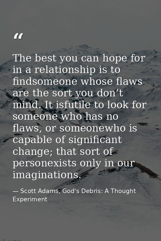 The best you can hope for in a relationship is to findsomeone whose flaws are the sort you don’t mind. It isfutile to lo — Scott Adams, God's Debris: A Thought Experiment