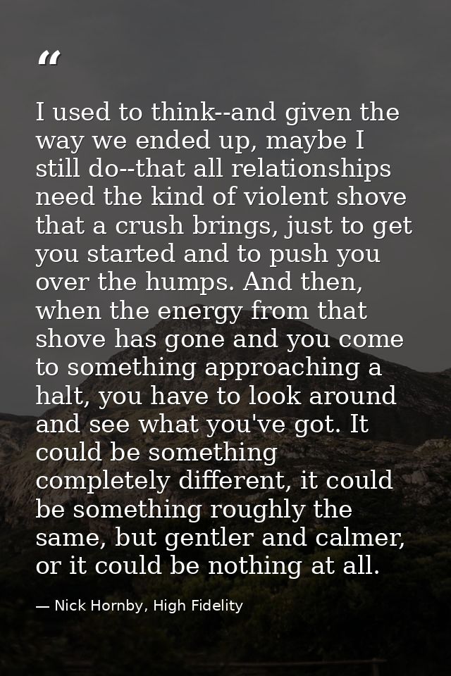 I used to think--and given the way we ended up, maybe I still do--that all relationships need the kind of violent shove  — Nick Hornby, High Fidelity