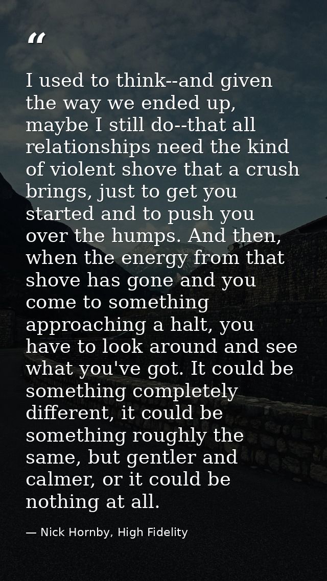 I used to think--and given the way we ended up, maybe I still do--that all relationships need the kind of violent shove  — Nick Hornby, High Fidelity