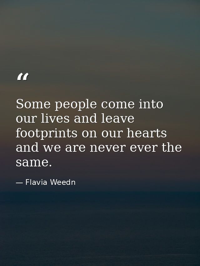 Some people come into our lives and leave footprints on our hearts and we are never ever the same. — Flavia Weedn