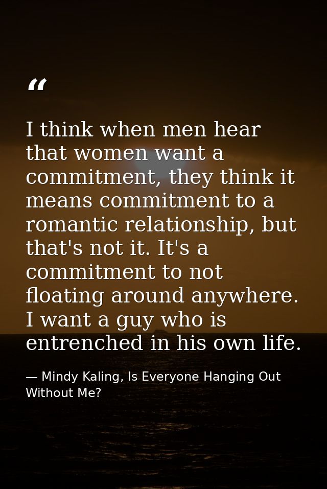 I think when men hear that women want a commitment, they think it means commitment to a romantic relationship, but that' — Mindy Kaling, Is Everyone Hanging Out Without Me?