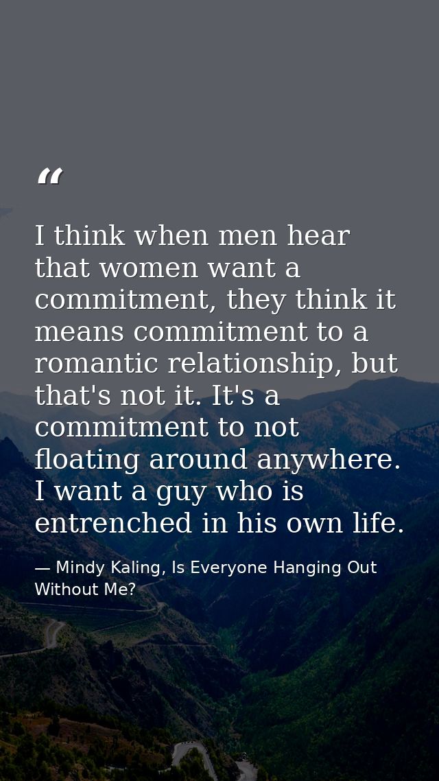 I think when men hear that women want a commitment, they think it means commitment to a romantic relationship, but that' — Mindy Kaling, Is Everyone Hanging Out Without Me?