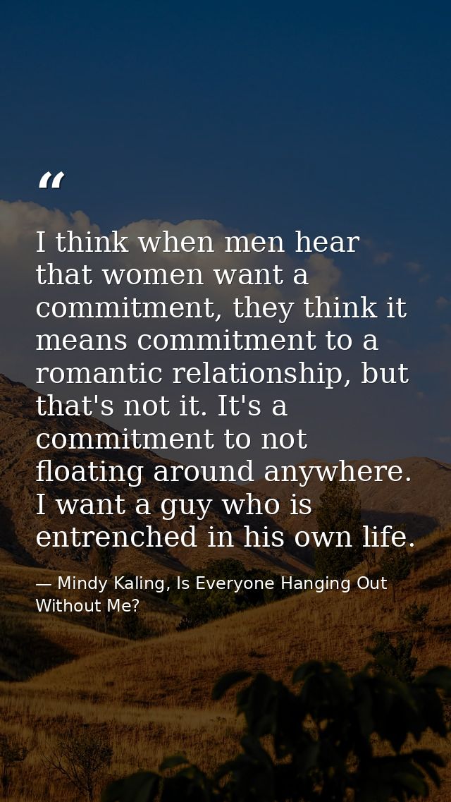 I think when men hear that women want a commitment, they think it means commitment to a romantic relationship, but that' — Mindy Kaling, Is Everyone Hanging Out Without Me?