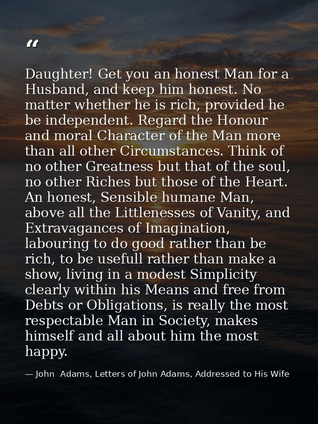 Daughter! Get you an honest Man for a Husband, and keep him honest. No matter whether he is rich, provided he be indepen — John  Adams, Letters of John Adams, Addressed to His Wife