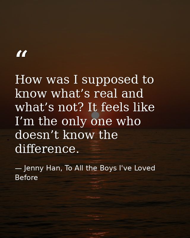 How was I supposed to know what’s real and what’s not? It feels like I’m the only one who doesn’t know the difference. — Jenny Han, To All the Boys I've Loved Before