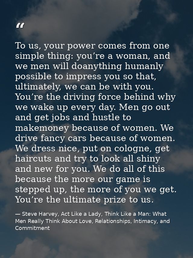 To us, your power comes from one simple thing: you’re a woman, and we men will doanything humanly possible to impress yo — Steve Harvey, Act Like a Lady, Think Like a Man: What Men Really Think About Love, Relationships, Intimacy, and Commitment
