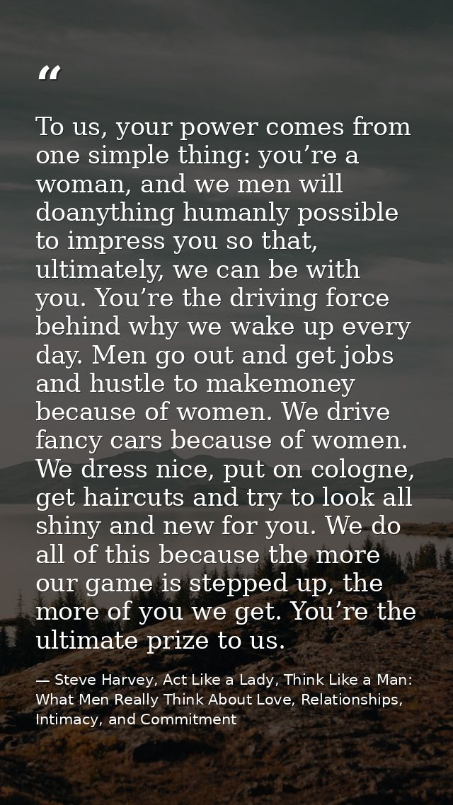 To us, your power comes from one simple thing: you’re a woman, and we men will doanything humanly possible to impress yo — Steve Harvey, Act Like a Lady, Think Like a Man: What Men Really Think About Love, Relationships, Intimacy, and Commitment