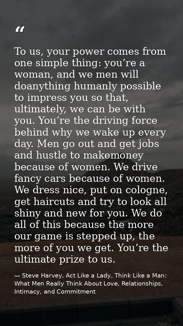 To us, your power comes from one simple thing: you’re a woman, and we men will doanything humanly possible to impress yo — Steve Harvey, Act Like a Lady, Think Like a Man: What Men Really Think About Love, Relationships, Intimacy, and Commitment